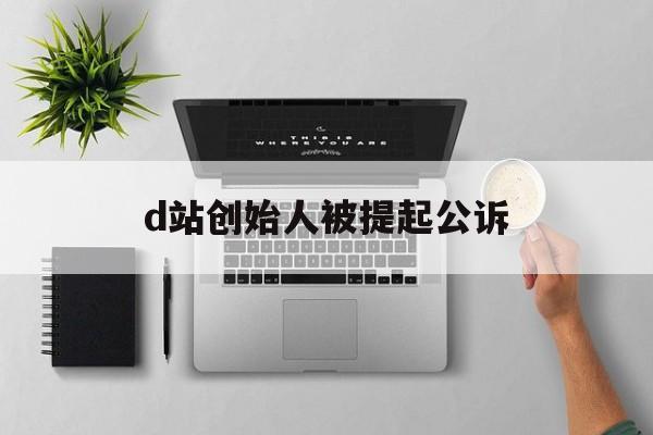 d站创始人被提起公诉:(d站创始人温博特多大了)