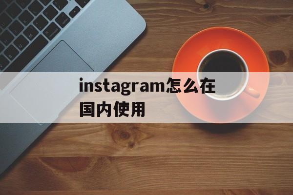 instagram怎么在国内使用:(instagram怎么在国内使用视频)