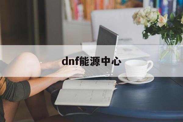 dnf能源中心:(dnf深渊在哪里刷)