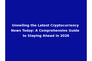 Unveiling the Latest Cryptocurrency News Today: A Comprehensive Guide to Staying Ahead in 2026