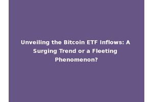Unveiling the Bitcoin ETF Inflows: A Surging Trend or a Fleeting Phenomenon?