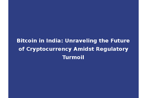 Bitcoin in India: Unraveling the Future of Cryptocurrency Amidst Regulatory Turmoil