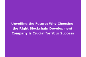 Unveiling the Future: Why Choosing the Right Blockchain Development Company is Crucial for Your Success