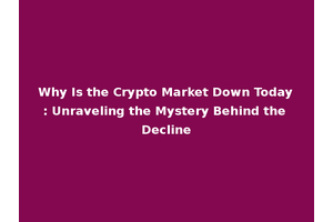 Why Is the Crypto Market Down Today: Unraveling the Mystery Behind the Decline