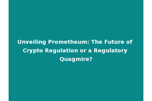 Unveiling Prometheum: The Future of Crypto Regulation or a Regulatory Quagmire?