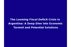 The Looming Fiscal Deficit Crisis in Argentina: A Deep Dive into Economic Turmoil and Potential Solutions