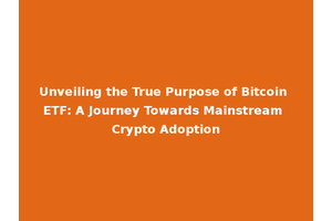 Unveiling the True Purpose of Bitcoin ETF: A Journey Towards Mainstream Crypto Adoption