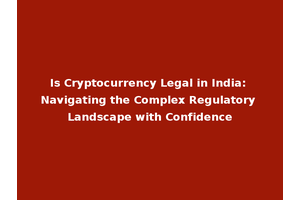 Is Cryptocurrency Legal in India: Navigating the Complex Regulatory Landscape with Confidence