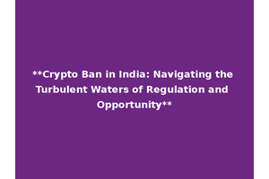 **Crypto Ban in India: Navigating the Turbulent Waters of Regulation and Opportunity**