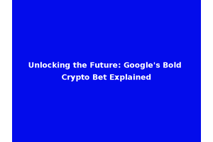 Unlocking the Future: Google's Bold Crypto Bet Explained