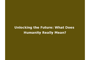 Unlocking the Future: What Does Humanity Really Mean?
