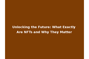 Unlocking the Future: What Exactly Are NFTs and Why They Matter