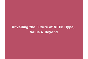 Unveiling the Future of NFTs: Hype, Value & Beyond