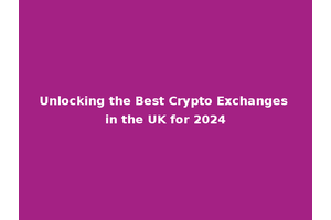 Unlocking the Best Crypto Exchanges in the UK for 2024