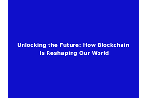 Unlocking the Future: How Blockchain Is Reshaping Our World