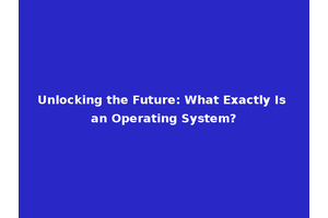 Unlocking the Future: What Exactly Is an Operating System?