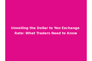 Unveiling the Dollar to Yen Exchange Rate: What Traders Need to Know