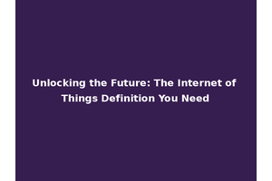 Unlocking the Future: The Internet of Things Definition You Need