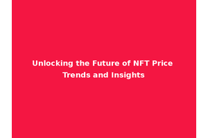 Unlocking the Future of NFT Price Trends and Insights