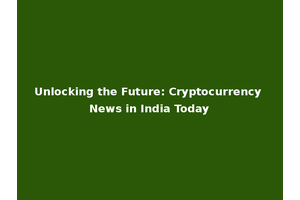Unlocking the Future: Cryptocurrency News in India Today