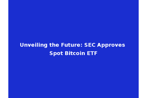 Unveiling the Future: SEC Approves Spot Bitcoin ETF