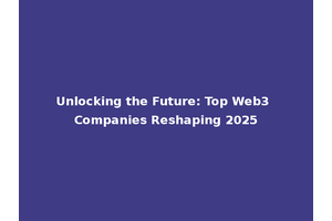 Unlocking the Future: Top Web3 Companies Reshaping 2025