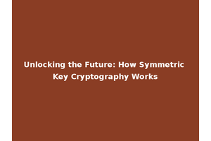 Unlocking the Future: How Symmetric Key Cryptography Works