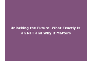 Unlocking the Future: What Exactly Is an NFT and Why It Matters