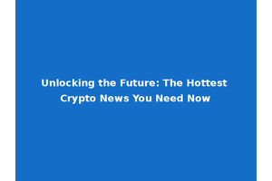 Unlocking the Future: The Hottest Crypto News You Need Now