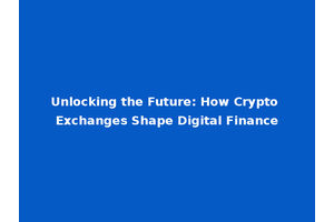 Unlocking the Future: How Crypto Exchanges Shape Digital Finance