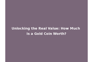 Unlocking the Real Value: How Much Is a Gold Coin Worth?