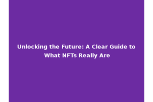 Unlocking the Future: A Clear Guide to What NFTs Really Are