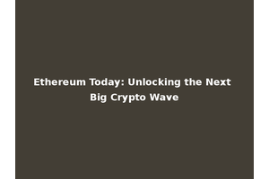 Ethereum Today: Unlocking the Next Big Crypto Wave