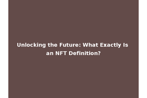 Unlocking the Future: What Exactly Is an NFT Definition?