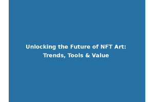 Unlocking the Future of NFT Art: Trends, Tools & Value