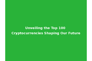 Unveiling the Top 100 Cryptocurrencies Shaping Our Future
