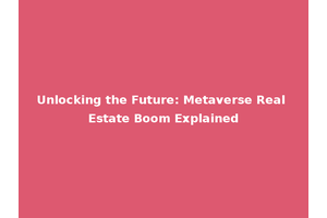 Unlocking the Future: Metaverse Real Estate Boom Explained