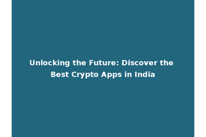 Unlocking the Future: Discover the Best Crypto Apps in India