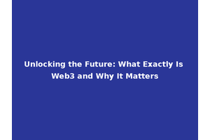 Unlocking the Future: What Exactly Is Web3 and Why It Matters