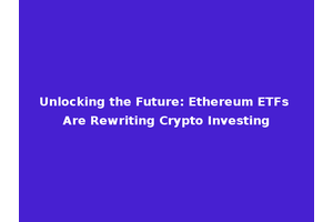 Unlocking the Future: Ethereum ETFs Are Rewriting Crypto Investing
