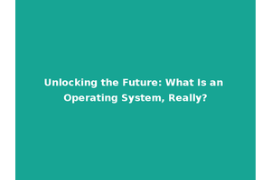 Unlocking the Future: What Is an Operating System, Really?