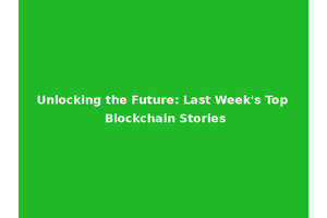 Unlocking the Future: Last Week's Top Blockchain Stories