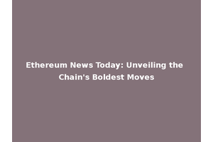 Ethereum News Today: Unveiling the Chain's Boldest Moves