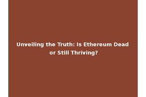 Unveiling the Truth: Is Ethereum Dead or Still Thriving?
