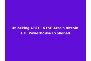 Unlocking GBTC: NYSE Arca's Bitcoin ETF Powerhouse Explained