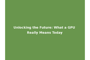 Unlocking the Future: What a GPU Really Means Today