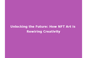 Unlocking the Future: How NFT Art Is Rewiring Creativity