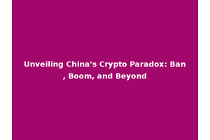 Unveiling China's Crypto Paradox: Ban, Boom, and Beyond