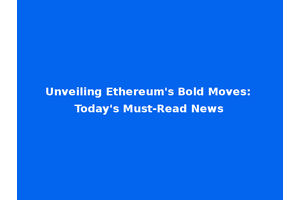 Unveiling Ethereum's Bold Moves: Today's Must-Read News
