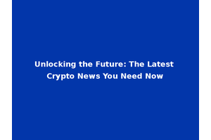 Unlocking the Future: The Latest Crypto News You Need Now